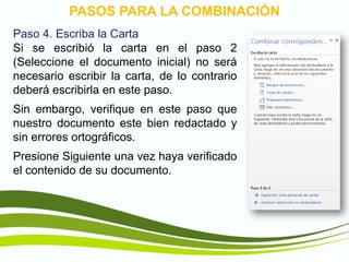 TIC1
PASOS PARA LA COMBINACIÓN
Paso 4. Escriba la Carta
Si se escribió la carta en el paso 2
(Seleccione el documento inicial) no será
necesario escribir la carta, de lo contrario
deberá escribirla en este paso.
Sin embargo, verifique en este paso que
nuestro documento este bien redactado y
sin errores ortográficos.
Presione Siguiente una vez haya verificado
el contenido de su documento.
 