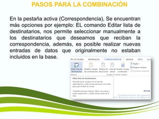 TIC1
PASOS PARA LA COMBINACIÓN
En la pestaña activa (Correspondencia), Se encuentran
más opciones por ejemplo: EL comando Editar lista de
destinatarios, nos permite seleccionar manualmente a
los destinatarios que deseamos que reciban la
correspondencia, además, es posible realizar nuevas
entradas de datos que originalmente no estaban
incluidos en la base.
 