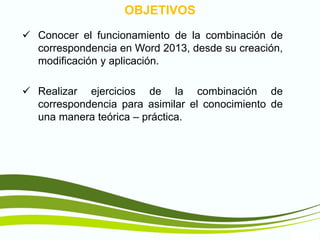 TIC1
OBJETIVOS
 Conocer el funcionamiento de la combinación de
correspondencia en Word 2013, desde su creación,
modificación y aplicación.
 Realizar ejercicios de la combinación de
correspondencia para asimilar el conocimiento de
una manera teórica – práctica.
 