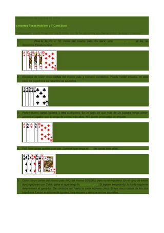 Combinación de jugadas de poker
Variantes Texas Hold'em y 7 Card Stud
Cada jugador puede hacer con sus 5 cartas una de las siguentes jugadas en orden de mayor a menor:
1.

Escalera Real A, K, Q, J, 10, todas del mismo palo. Es decir, una escalera de color al As, se
denomina Escalera Real.

2. Escalera de color: cinco cartas del mismo palo y número correlativo. Puede haber empate, en este
caso los jugadores se reparten las apuestas.

3. Póker: cuatro cartas iguales y otra cualquiera. En el caso de que más de un jugador tenga póker,
ganará el jugador que lo tenga de cartas más altas. NO puede producirse un empate.

4. Full: tres cartas iguales y un par. Gana el que tenga el trío de cartas más altas.

5. Color: cinco cartas del mismo palo (NO del mismo COLOR), pero no en escalera. En el caso de existir
dos jugadores con Color, gana el que tenga la carta más alta. Si siguen empatando, la carta siguiente
determinará el ganador. Se continúa así hasta la carta número cinco. Si las cinco cartas de los dos
jugadores fueran exactamente iguales, hay empate y se reparten las apuestas.

 