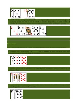 11. . Carta más alta: si ninguno de los jugadores tiene alguna de las combinaciones anteriores, gana el
que tenga la carta más alta; en caso de empate se considera la siguiente, y así hasta encontrar el
ganador. Si al final también se produce empate, los jugadores tienen que repartirse las apuestas.

Poker clásico
Cada jugador puede hacer con sus 5 cartas una de las siguentes jugadas en orden de mayor a menor:
Repóquer: cuatro cartas iguales y un comodín. Esta es la jugada de mayor valor en el poker. Sólo
puede conseguirse cuando se juega con comodines.

Escalera Real A, K, Q, J, 10, todas del mismo palo. Es decir, una escalera de color al As, se denomina
Escalera Real.

Escalera de color: cinco cartas del mismo palo y número correlativo. Puede haber empate, en este
caso los jugadores se reparten las apuestas.

 