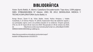 BIBLIOGRÁFICA
Autor: Surós Batlló, A. Idioma: Castellano Encuadernación: Tapa dura, 1184 páginas
ISBN: 9788445810804 Nº Edición: 2001 RE 2012 SEMIOLOGIA MEDICA Y
TECNICA EXPLORATORIA Surós Batlló, A.
Rungs Brown, David R de, Víctor Baldin, André, Muñoz Hinojosa, J, Valdés
Castañeda, A, & Gómez Palacio, M. (2015). Exploración física del abdomen agudo y
sus principales signos como una práctica basada en la evidencia. Cirujano general,
37(1-2), 32-37. Epub 26 de marzo de 2020. Recuperado en 29 de octubre de 2024,
de http://www.scielo.org.mx/scielo.php?script=sci_arttext&pid=S1405-
00992015000100032&lng=es&tlng=es.
https://accessmedicina.mhmedical.com/content.aspx?
bookid=1475&sectionid=101520173
 