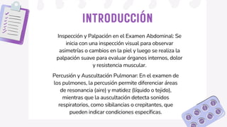 INTRODUCCIÓN
Inspección y Palpación en el Examen Abdominal: Se
inicia con una inspección visual para observar
asimetrías o cambios en la piel y luego se realiza la
palpación suave para evaluar órganos internos, dolor
y resistencia muscular.
Percusión y Auscultación Pulmonar: En el examen de
los pulmones, la percusión permite diferenciar áreas
de resonancia (aire) y matidez (líquido o tejido),
mientras que la auscultación detecta sonidos
respiratorios, como sibilancias o crepitantes, que
pueden indicar condiciones específicas.
 