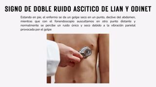 SIGNO DE DOBLE RUIDO ASCITICO DE LIAN Y ODINET
Estando en pie, el enfermo se da un golpe seco en un punto, declive del abdomen,
mientras que con el fonendoscopio auscultamos en otro punto distante y
normalmente se percibe un ruido único y seco debido a la vibración parietal
provocada por el golpe
 