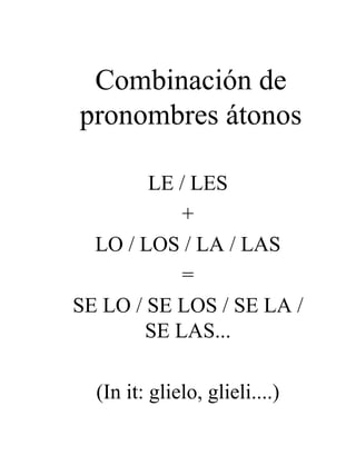 Combinación de pronombres átonos LE / LES + LO / LOS / LA / LAS = SE LO / SE LOS / SE LA / SE LAS... (In it: glielo, glieli....) 