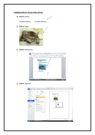 COMBINACIÓN DE TECLAS PARA OFFICE:
Ctrl+C: Copiar.
Te kiero Mucho Te kiero Mucho
Ctrl+V: Pegar
Ctrl+E: Seleccionar.
Ctrl+P: Imprimir.
 