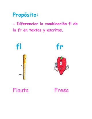 Propósito:<br />- Diferenciar la combinación fl de la fr en textos y escritos.<br />903821064048 fl           fr<br />3502025172085                <br />Flauta                Fresa                            <br />Lee las combinaciones y relaciona las iguales.<br />fla                       fre<br />fre                      fle<br />flo                       fru <br />fru                      fri                                 <br />flu                       fla <br />fri                       fro<br />fro                       flo<br />fle                        flu<br />Lee varias veces las palabras.<br />Flamenco     Florián      frutero  <br />Francisco    flotador   pantufla<br />Refrigerador    Cofre    flecha<br />Sufrir      camuflaje     Alfredo    <br />África      refrán         azafrán  <br />Flaco        Francisco        frijol<br />Francia        flojo        flacucho<br />      <br />Lee varias veces las oraciones.<br />Alfredo vende ricas frutas.<br />En Francia vive un gran atleta.<br />Florián es un fraile.<br />Francisca es una hermosa brujita.<br />Frida tiene un cofre blanco.<br />La princesa es muy flaca.<br /> <br />Relaciona la palabra con la                 imagen.                            Cofre<br />437514398781                                      <br />                                       Alfredo<br />19507203810                                                         <br />-392430501015                                                          Frutas<br />1283970532765                                     <br />                                    Flamenco   <br />45720594995 <br />1952625329565                                    Pantufla<br />                                    Flaco<br />Relaciona la silaba para completar la palabra.<br />Fran      flo     fla      fle     fri     fri      <br />40843204635522895974022-285753810                               <br />                                            <br /> <br /> A__ca              __jol              __cha                   <br />4323715467359                <br />2020782-1270 <br />__menco           __cia               __rero                                      <br />Relaciona la palabra con el sonido inicial.<br />                                       <br />                                                                                                                                                       Frio                           cisco<br />    Fle                            cucho      <br />    Flo                            co<br />    Fran                          tero<br />    Fres                          quillo   <br />    Fla                            rián<br />    Fru                            lento   <br />Lee y relaciona las palabras iguales <br />                     <br />Camuflaje                 Fresco                                        Aflige                     Franela<br />Friolento                  Frutero<br />Franela                    Aflige<br />Fresco                     Pantufla<br />Frutero                    Camuflaje<br />Pantufla                    Friolento<br />Completa las oraciones con las palabras de la nube.<br />florero          frutas       flequillo       flauta       refrigerador      <br />El _______se ha roto. <br />El atleta come  _______ por las.<br />Blanca lleva el  _______muy corto.<br />Francisco toca su _______.<br />Los alimentos se conservan en el  ________ .<br />Si le das clic a estas letras encontraras unas páginas web donde puedes reforzar las combinaciones vistas.<br />Fl    Fr<br />
