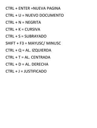 CTRL + ENTER =NUEVA PAGINA
CTRL + U = NUEVO DOCUMENTO
CTRL + N = NEGRITA
CTRL + K = CURSIVA
CTRL + S = SUBRAYADO
SHIFT + F3 = MAYUSC/ MINUSC
CTRL + Q = AL. IZQUIERDA
CTRL + T = AL. CENTRADA
CTRL + D = AL. DERECHA
CTRL + J = JUSTIFICADO
 