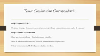 Tema: Combinación Correspondencia.
OBJETIVO GENERAL
Optimizar el tiempo al momento de enviar una correspondencia para un número muy amplio de personas.
OBJETIVOS ESPECIFICOS
Hacer una correspondencia y filtrarla de manera especifica .
Dejar de lado las técnicas hasta hoy utilizadas para hacer una correspondencia.
Utilizar herramientas de MS Word que nos facilitan el trabajo.
 