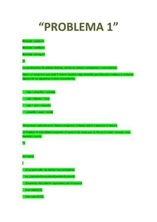 “PROBLEMA 1”
#include <stdio.h>
#include <stdlib.h>
#include <string.h>
/*
La combinacion de colores basicos, deriva en colores compuestos o secundarios.
Hacer un programa que pida 2 colores basicos (rojo,amarillo,azul,blanco) e indique si se formo
alguno de los siguientes colores secundarios:
rojo + amarillo = naranja
rojo + blanco = rosa
rojo + azul = morado
amarillo + azul = verde
Al terminar cada iteracion debera preguntar si desea volver a ejecutar la tarea y
al finalizar el ciclo debera imprimir el numero de veces que se formo el color: naranja, rosa,
morado y verde.
*/
int main()
{
//j es para salir, los demas son contadores
int j,naranja=0,morado=0,verde=0,rosa=0;
//nuestros dos colores ingresados por el usuario
char color[15];
char color2[15];
 