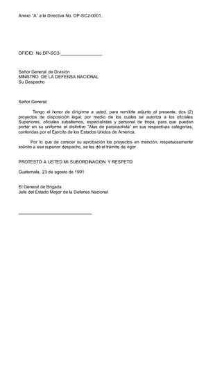 Anexo “A” a la Directiva No. DP-SC2-0001.
OFICIO: No DP-SC3-_________________
Señor General de División
MINISTRO DE LA DEFENSA NACIONAL
Su Despacho
Señor General:
Tengo el honor de dirigirme a usted, para remitirle adjunto al presente, dos (2)
proyectos de disposición legal, por medio de los cuales se autoriza a los oficiales
Superiores, oficiales subalternos, especialistas y personal de tropa, para que puedan
portar en su uniforme el distintivo “Alas de paracaidista” en sus respectivas categorías,
conferidas por el Ejercito de los Estados Unidos de América.
Por lo que de carecer su aprobación los proyectos en mención, respetuosamente
solicito a ese superior despacho, se les dé el trámite de rigor
PROTESTO A USTED MI SUBORDINACION Y RESPETO
Guatemala, 23 de agosto de 1991
El General de Brigada
Jefe del Estado Mayor de la Defensa Nacional
______________________________
 
