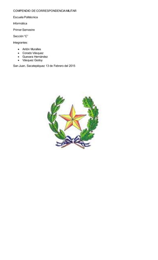 COMPENDIO DE CORRESPONDENCIAMILITAR
Escuela Politécnica
Informática
Primer Semestre
Sección “C”
Integrantes:
 Antón Muralles
 Corado Vásquez
 Guevara Hernández
 Vásquez Godoy
San Juan, Sacatepéquez 13 de Febrero del 2015
 