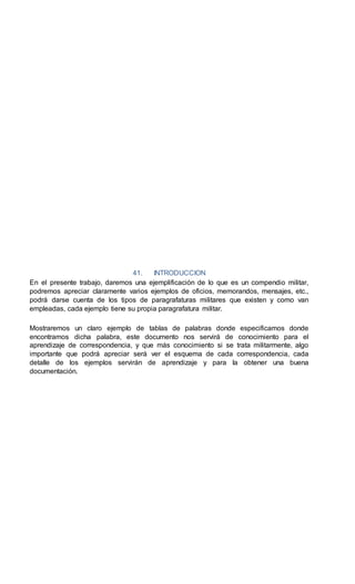 41. INTRODUCCION
En el presente trabajo, daremos una ejemplificación de lo que es un compendio militar,
podremos apreciar claramente varios ejemplos de oficios, memorandos, mensajes, etc.,
podrá darse cuenta de los tipos de paragrafaturas militares que existen y como van
empleadas, cada ejemplo tiene su propia paragrafatura militar.
Mostraremos un claro ejemplo de tablas de palabras donde especificamos donde
encontramos dicha palabra, este documento nos servirá de conocimiento para el
aprendizaje de correspondencia, y que más conocimiento si se trata militarmente, algo
importante que podrá apreciar será ver el esquema de cada correspondencia, cada
detalle de los ejemplos servirán de aprendizaje y para la obtener una buena
documentación.
 