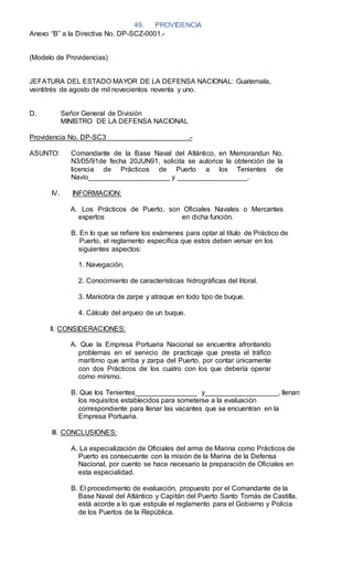 49. PROVIDENCIA
Anexo “B” a la Directiva No. DP-SCZ-0001.-
(Modelo de Providencias)
JEFATURA DEL ESTADO MAYOR DE LA DEFENSA NACIONAL: Guatemala,
veintitrés de agosto de mil novecientos noventa y uno.
D. Señor General de División
MINISTRO DE LA DEFENSA NACIONAL
Providencia No. DP-SC3 .-
ASUNTO: Comandante de la Base Naval del Atlántico, en Memorandun No.
N3/05/91de fecha 20JUN91, solicita se autorice la obtención de la
licencia de Prácticos de Puerto a los Tenientes de
Navío_____________________ y __________________.
IV. INFORMACION:
A. Los Prácticos de Puerto, son Oficiales Navales o Mercantes
expertos en dicha función.
B. En lo que se reﬁere los exámenes para optar al título de Práctico de
Puerto, el reglamento especíﬁca que estos deben versar en los
siguientes aspectos:
1. Navegación,
2. Conocimiento de características hidrográﬁcas del litoral.
3. Maniobra de zarpe y atraque en todo tipo de buque.
4. Cálculo del arqueo de un buque.
ll. CONSIDERACIONES:
A. Que la Empresa Portuaria Nacional se encuentra afrontando
problemas en el servicio de practicaje que presta el tráﬁco
marítimo que arriba y zarpa del Puerto, por contar únicamente
con dos Prácticos de los cuatro con los que debería operar
como mínimo.
B. Que Ios Tenientes________________ y___________________, llenan
los requisitos establecidos para someterse a la evaluación
correspondiente para llenar las vacantes que se encuentran en la
Empresa Portuaria.
lll. CONCLUSIONES:
A. La especialización de Oficiales del arma de Marina como Prácticos de
Puerto es consecuente con la misión de la Marina de la Defensa
Nacional, por cuento se hace necesario la preparación de Oficiales en
esta especialidad.
B. El procedimiento de evaluación, propuesto por el Comandante de la
Base Naval del Atlántico y Capitán del Puerto Santo Tomás de Castilla,
está acorde a lo que estipula el reglamento para el Gobierno y Policia
de los Puertos de la República.
 