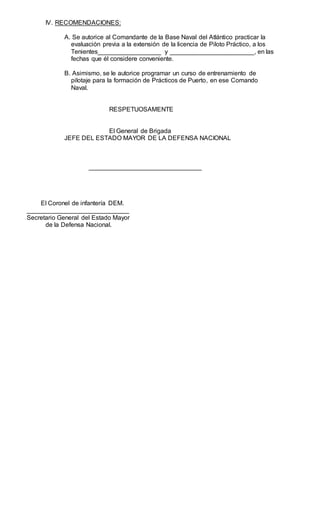 IV. RECOMENDACIONES:
A. Se autorice al Comandante de la Base Naval del Atlántico practicar la
evaluación previa a la extensión de la licencia de Piloto Práctico, a los
Tenientes__________________ y ________________________, en las
fechas que él considere conveniente.
B. Asimismo, se le autorice programar un curso de entrenamiento de
pilotaje para la formación de Prácticos de Puerto, en ese Comando
Naval.
RESPETUOSAMENTE
El General de Brigada
JEFE DEL ESTADO MAYOR DE LA DEFENSA NACIONAL
________________________________
El Coronel de infantería DEM.
_____________________________
Secretario General del Estado Mayor
de la Defensa Nacional.
 