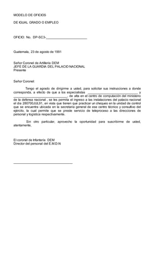 MODELO DE OFICIOS
DE IGUAL GRADO O EMPLEO
OFICIO: No. DP-SC3-_______________________
Guatemala, 23 de agosto de 1991
Señor Coronel de Artillería DEM
JEFE DE LA GUARDIA DEL PALACIO NACIONAL
Presente
Señor Coronel:
Tengo el agrado de dirigirme a usted, para solicitar sus instrucciones a donde
corresponda, a efecto de que a los especialistas ____________________________ y
______________________________, de alta en el centro de computación del ministerio
de la defensa nacional , se les permita el ingreso a las instalaciones del palacio nacional
el dia 280700JUL91, en vista que tienen que practicar un chequeo en la unidad de control
que se encuentra ubicada en la secretaria general de ese centro técnico y consultivo del
ejército, la cual permite que se preste servicio de teleproceso a las direcciones de
personal y logística respectivamente.
Sin otro particular, aprovecho la oportunidad para suscribirme de usted,
atentamente,
El coronel de Infantería DEM
Director del personal del E.M.D.N
_________________________________
 