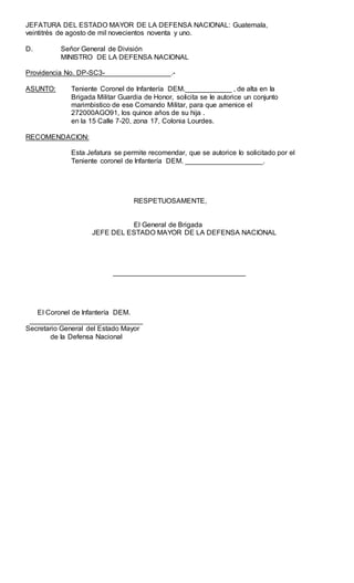 JEFATURA DEL ESTADO MAYOR DE LA DEFENSA NACIONAL: Guatemala,
veintitrés de agosto de mil novecientos noventa y uno.
D. Señor General de División
MINISTRO DE LA DEFENSA NACIONAL
Providencia No. DP-SC3-_________________.-
ASUNTO: Teniente Coronel de Infantería DEM.____________ , de alta en Ia
Brigada Militar Guardia de Honor, soIicita se Ie autorice un conjunto
marimbistico de ese Comando Militar, para que amenice el
272000AGO91, los quince años de su hija .
en la 15 Calle 7-20, zona 17, Colonia Lourdes.
RECOMENDACION:
Esta Jefatura se permite recomendar, que se autorice Io solicitado por el
Teniente coronel de Infantería DEM. ____________________.
RESPETUOSAMENTE,
El General de Brigada
JEFE DEL ESTADO MAYOR DE LA DEFENSA NACIONAL
__________________________________
EI Coronel de Infantería DEM.
_____________________________
Secretario General del Estado Mayor
de Ia Defensa Nacional
 