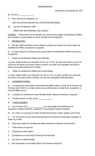 MEMORANDUM
Guatemala 23 de agosto de 1991
No. DP-SC3 ______________
A. Señor General de Brigada y Lic.
JEFE DE ESTADO MAYOR DE LA DEFENSA NACIONAL
De. Coronel de Infantería DEM
DIRECTOR DEPERSONAL DEL E.M.D.N.
ASUNTO: Reactivación de los estudios de creación de la tarjeta de identificación Militar
para Oficiales y Especialistas en Activo del Ejército de Guatemala
1. INFORMACION:
A. Del año 1985 a la fecha se han realizado estudios de creación de nueva tarjeta de
identificación Militar se propone lo siguiente
B. En este proyecto de creación de la nueva tarjeta de identificación Militar se propone
lo siguiente:
1. Tarjeta de identificación Militar para Oficiales:
La nueva tarjeta tendrá una dimensión de 4.5 cm. X 7cm, de color azul, blanco y azul con
el Escudo de Armas en la parte Anterior tocando una parte de la fotografía del Oficial y
blanco en la parte posterior de la tarjeta
2. Tarjeta de identificación Militar para Especialistas.
La nueva tarjeta tendrá una dimensión de 4.5cm X 7cm, de color amarillo con el Escudo
de Armas en la parte anterior tocando una arte de la fotografía del Especialista.
II. COSNIDERACIONES:
A. La elaboración de la tarjeta de identificación Militar estará a cargo de la Dirección de
Personal del E-M-D-N. por estar dentro de sus atribuciones de dotar dicho documento al
Personal Militar Activo.
B. LA tarjeta de identificación para Oficiales tendrá vigencia el tiempo en el grado.
C. la tarjeta tendrá un valor de Q.______________
III. CONCLUSIONES:
A. Con el cobro de Q._______________ por cada tarjeta de identificación se
recuperara el gasto efectuado, quedando en propiedad el equipo adquirido.
B. Al contar con el equipo el costo de elaboración de las nuevas tarjetas será menor.
C. Por reposición en caso de perdida además de la sanción el interesado cancelara el
doble de su valor.
D. Esta nueva tarjeta de identificación Miliar presenta la siguiente característica.
1. Tiene tiempo de vigencia
2. Difícilmente puede alterar.
3. Se elaborara en el E.M.D.N (Dirección de Personal)
4. Su costo es autofinanciable
5. Esta autorizado por el Estado Mayor de la Defensa Nacional
 