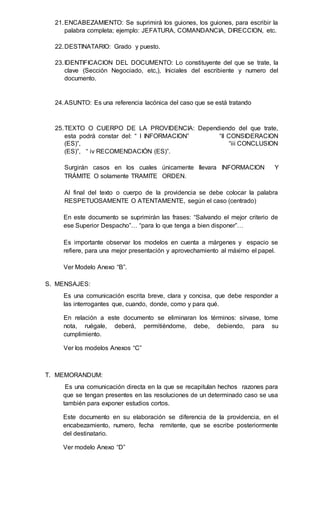 21.ENCABEZAMIENTO: Se suprimirá los guiones, los guiones, para escribir la
palabra completa; ejemplo: JEFATURA, COMANDANCIA, DIRECCION, etc.
22.DESTINATARIO: Grado y puesto.
23.IDENTIFICACION DEL DOCUMENTO: Lo constituyente del que se trate, la
clave (Sección Negociado, etc,), Iniciales del escribiente y numero del
documento.
24.ASUNTO: Es una referencia lacónica del caso que se está tratando
25.TEXTO O CUERPO DE LA PROVIDENCIA: Dependiendo del que trate,
esta podrá constar del: “ I INFORMACION” “II CONSIDERACION
(ES)”, “iii CONCLUSION
(ES)”, “ iv RECOMENDACIÓN (ES)”.
Surgirán casos en los cuales únicamente llevara INFORMACION Y
TRÁMITE O solamente TRAMITE ORDEN.
Al final del texto o cuerpo de la providencia se debe colocar la palabra
RESPETUOSAMENTE O ATENTAMENTE, según el caso (centrado)
En este documento se suprimirán las frases: “Salvando el mejor criterio de
ese Superior Despacho”… “para lo que tenga a bien disponer”…
Es importante observar los modelos en cuenta a márgenes y espacio se
refiere, para una mejor presentación y aprovechamiento al máximo el papel.
Ver Modelo Anexo “B”.
S. MENSAJES:
Es una comunicación escrita breve, clara y concisa, que debe responder a
las interrogantes que, cuando, donde, como y para qué.
En relación a este documento se eliminaran los términos: sírvase, tome
nota, ruégale, deberá, permitiéndome, debe, debiendo, para su
cumplimiento.
Ver los modelos Anexos “C”
T. MEMORANDUM:
Es una comunicación directa en la que se recapitulan hechos razones para
que se tengan presentes en las resoluciones de un determinado caso se usa
también para exponer estudios cortos.
Este documento en su elaboración se diferencia de la providencia, en el
encabezamiento, numero, fecha remitente, que se escribe posteriormente
del destinatario.
Ver modelo Anexo “D”
 