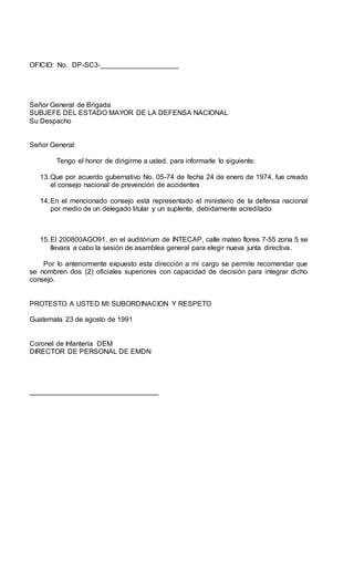 OFICIO: No. DP-SC3-____________________
Señor General de Brigada
SUBJEFE DEL ESTADO MAYOR DE LA DEFENSA NACIONAL
Su Despacho
Señor General:
Tengo el honor de dirigirme a usted, para informarle lo siguiente:
13.Que por acuerdo gubernativo No. 05-74 de fecha 24 de enero de 1974, fue creado
el consejo nacional de prevención de accidentes
14.En el mencionado consejo está representado el ministerio de la defensa nacional
por medio de un delegado titular y un suplente, debidamente acreditado
15.El 200800AGO91, en el auditórium de INTECAP, calle mateo flores 7-55 zona 5 se
llevara a cabo la sesión de asamblea general para elegir nueva junta directiva.
Por lo anteriormente expuesto esta dirección a mi cargo se permite recomendar que
se nombren dos (2) oficiales superiores con capacidad de decisión para integrar dicho
consejo.
PROTESTO A USTED MI SUBORDINACION Y RESPETO
Guatemala 23 de agosto de 1991
Coronel de Infantería DEM
DIRECTOR DE PERSONAL DE EMDN
_________________________________
 