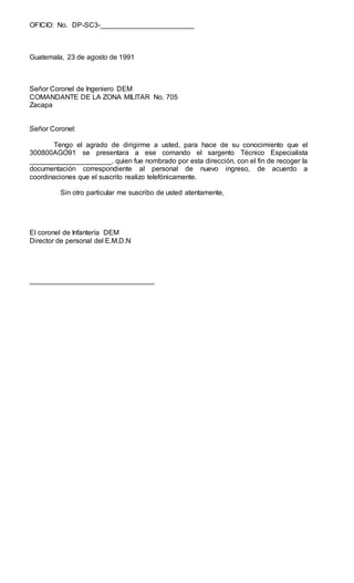 OFICIO: No. DP-SC3-________________________
Guatemala, 23 de agosto de 1991
Señor Coronel de Ingeniero DEM
COMANDANTE DE LA ZONA MILITAR No. 705
Zacapa
Señor Coronel:
Tengo el agrado de dirigirme a usted, para hace de su conocimiento que el
300800AGO91 se presentara a ese comando el sargento Técnico Especialista
_____________________, quien fue nombrado por esta dirección, con el fin de recoger la
documentación correspondiente al personal de nuevo ingreso, de acuerdo a
coordinaciones que el suscrito realizo telefónicamente.
Sin otro particular me suscribo de usted atentamente,
El coronel de Infantería DEM
Director de personal del E.M.D.N
________________________________
 