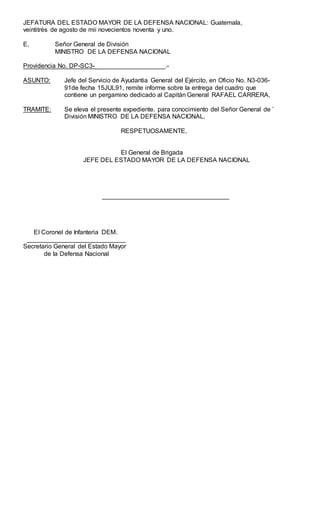 JEFATURA DEL ESTADO MAYOR DE LA DEFENSA NACIONAL: Guatemala,
veintitrés de agosto de mii novecientos noventa y uno.
E. Señor General de División
MINISTRO DE LA DEFENSA NACIONAL
Providencia No. DP-SC3-____________________.-
ASUNTO: Jefe del Servicio de Ayudantia General del Ejército, en Oficio No. N3-036-
91de fecha 15JUL91, remite informe sobre la entrega del cuadro que
contiene un pergamino dedicado al Capitán General RAFAEL CARRERA,
TRAMITE: Se eleva el presente expediente. para conocimiento del Señor General de ’
División MINISTRO DE LA DEFENSA NACIONAL.
RESPETUOSAMENTE,
El General de Brigada
JEFE DEL ESTADO MAYOR DE LA DEFENSA NACIONAL
____________________________________
EI Coronel de Infanteria DEM.
____________________________
Secretario General del Estado Mayor
de la Defensa Nacional
 
