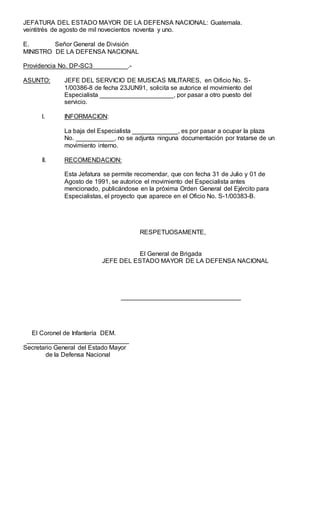 JEFATURA DEL ESTADO MAYOR DE LA DEFENSA NACIONAL: Guatemala.
veintitrés de agosto de mil novecientos noventa y uno.
E. Señor General de División
MINISTRO DE LA DEFENSA NACIONAL
Providencia No. DP-SC3__________.-
ASUNTO: JEFE DEL SERVICIO DE MUSICAS MILITARES, en Oificio No. S-
1/00386-8 de fecha 23JUN91, solicita se autorice el movimiento del
Especialista _____________________, por pasar a otro puesto del
servicio.
l. INFORMACION:
La baja del Especialista _____________, es por pasar a ocupar la plaza
No. ___________, no se adjunta ninguna documentación por tratarse de un
movimiento interno.
II. RECOMENDACION:
Esta Jefatura se permite recomendar, que con fecha 31 de Julio y 01 de
Agosto de 1991, se autorice el movimiento del Especialista antes
mencionado, publicándose en la próxima Orden General del Ejército para
Especialistas, el proyecto que aparece en el Oficio No. S-1/00383-B.
RESPETUOSAMENTE,
El General de Brigada
JEFE DEL ESTADO MAYOR DE LA DEFENSA NACIONAL
__________________________________
El Coronel de Infantería DEM.
_____________________________
Secretario General del Estado Mayor
de la Defensa Nacional
 