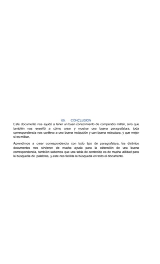 69. CONCLUSION
Este documento nos ayudó a tener un buen conocimiento de compendio militar, sino que
también nos enseñó a cómo crear y mostrar una buena paragrafatura, toda
correspondencia nos conlleva a una buena redacción y uan buena estructura, y que mejor
si es militar.
Aprendimos a crear correspondencia con todo tipo de paragrafatura, los distintos
documentos nos sirvieron de mucha ayuda para la obtención de una buena
correspondencia, también sabemos que una tabla de contenido es de mucha utilidad para
la búsqueda de palabras, y este nos facilita la búsqueda en todo el documento.
 