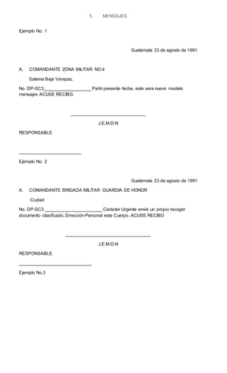 5. MENSAJES
Ejemplo No. 1
Guatemala 23 de agosto de 1991
A. COMANDANTE ZONA MILITAR NO.4
Salama Baja Verapaz.
No. DP-SC3___________________ Partir presente fecha, este sera nuevo modelo
mensajes ACUSE RECIBO.
______________________________
J.E.M.D.N
RESPONSABLE
_________________________
Ejemplo No. 2
Guatemala 23 de agosto de 1991
A. COMANDANTE BRIGADA MILITAR GUARDIA DE HONOR
Ciudad
No. DP-SC3 _______________________ Carácter Urgente envié un propio recoger
documento clasificado, Dirección Personal este Cuerpo. ACUSE RECIBO
__________________________________
J.E.M.D.N
RESPONSABLE
_____________________________
Ejemplo No.3
 
