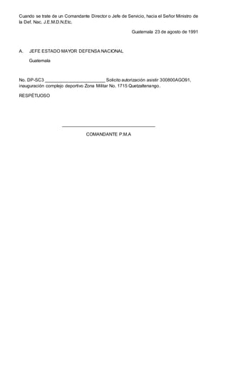 Cuando se trate de un Comandante Director o Jefe de Servicio, hacia el Señor Ministro de
la Def. Nac. J.E.M.D.N,Etc.
Guatemala 23 de agosto de 1991
A. JEFE ESTADO MAYOR DEFENSA NACIONAL
Guatemala
No. DP-SC3 ________________________ Solicito autorización asistir 300800AGO91,
inauguración complejo deportivo Zona Militar No. 1715 Quetzaltenango.
RESPÉTUOSO
_____________________________________
COMANDANTE P.M.A
 