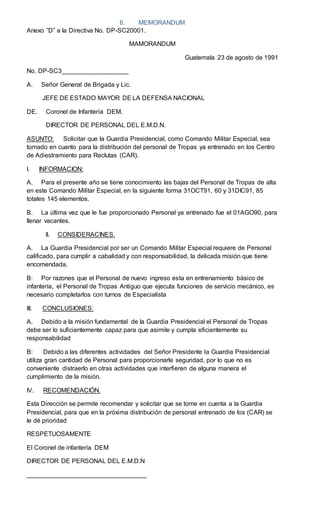 6. MEMORANDUM
Anexo ”D” a la Directiva No. DP-SC20001.
MAMORANDUM
Guatemala 23 de agosto de 1991
No. DP-SC3___________________
A. Señor General de Brigada y Lic.
JEFE DE ESTADO MAYOR DE LA DEFENSA NACIONAL
DE. Coronel de Infantería DEM.
DIRECTOR DE PERSONAL DEL E.M.D.N.
ASUNTO: Solicitar que la Guardia Presidencial, como Comando Militar Especial, sea
tomado en cuanto para la distribución del personal de Tropas ya entrenado en los Centro
de Adiestramiento para Reclutas (CAR).
I. INFORMACION:
A. Para el presente año se tiene conocimiento las bajas del Personal de Tropas de alta
en este Comando Militar Especial, en la siguiente forma 31OCT91, 60 y 31DIC91, 85
totales 145 elementos.
B. La última vez que le fue proporcionado Personal ya entrenado fue el 01AGO90, para
llenar vacantes.
II. CONSIDERACINES.
A. La Guardia Presidencial por ser un Comando Militar Especial requiere de Personal
calificado, para cumplir a cabalidad y con responsabilidad, la delicada misión que tiene
encomendada.
B: Por razones que el Personal de nuevo ingreso esta en entrenamiento básico de
infantería, el Personal de Tropas Antiguo que ejecuta funciones de servicio mecánico, es
necesario completarlos con turnos de Especialista
III. CONCLUSIONES:
A. Debido a la misión fundamental de la Guardia Presidencial el Personal de Tropas
debe ser lo suficientemente capaz para que asimile y cumpla eficientemente su
responsabilidad
B: Debido a las diferentes actividades del Señor Presidente la Guardia Presidencial
utiliza gran cantidad de Personal para proporcionarle seguridad, por lo que no es
conveniente distraerlo en otras actividades que interfieren de alguna manera el
cumplimiento de la misión.
IV. RECOMENDACIÓN.
Esta Dirección se permite recomendar y solicitar que se tome en cuenta a la Guardia
Presidencial, para que en la próxima distribución de personal entrenado de los (CAR) se
le dé prioridad
RESPETUOSAMENTE
El Coronel de infantería DEM
DIRECTOR DE PERSONAL DEL E.M.D.N
__________________________________
 