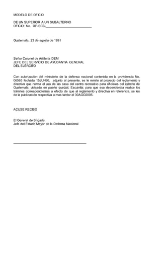 MODELO DE OFICIO
DE UN SUPERIOR A UN SUBALTERNO
OFICIO: No. DP-SC3-__________________________
Guatemala, 23 de agosto de 1991
Señor Coronel de Artillería DEM
JEFE DEL SERVICIO DE AYUDANTIA GENERAL
DEL EJÉRCITO
Con autorización del ministerio de la defensa nacional contenida en la providencia No.
06565 fechada 15JUN90, adjunto al presente, se le remite al proyecto del reglamento y
directiva que norma el uso de las casa del centro recreativo para oficiales del ejército de
Guatemala, ubicado en puerto quetzal, Escuintla; para que esa dependencia realice los
trámites correspondientes a efecto de que al reglamento y directiva en referencia, se les
de la publicación respectiva a mas tardar el 30AGO2005.
ACUSE RECIBO
El General de Brigada
Jefe del Estado Mayor de la Defensa Nacional
_________________________________________
 