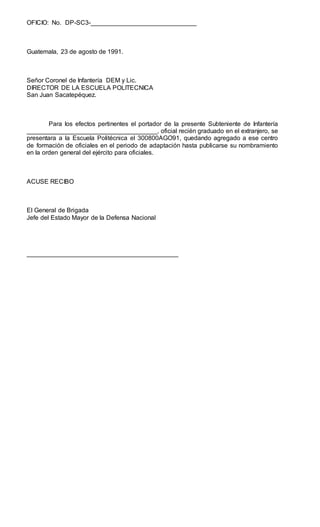 OFICIO: No. DP-SC3-______________________________
Guatemala, 23 de agosto de 1991.
Señor Coronel de Infantería DEM y Lic.
DIRECTOR DE LA ESCUELA POLITECNICA
San Juan Sacatepéquez.
Para los efectos pertinentes el portador de la presente Subteniente de Infantería
_____________________________________, oficial recién graduado en el extranjero, se
presentara a la Escuela Politécnica el 300800AGO91, quedando agregado a ese centro
de formación de oficiales en el periodo de adaptación hasta publicarse su nombramiento
en la orden general del ejército para oficiales.
ACUSE RECIBO
El General de Brigada
Jefe del Estado Mayor de la Defensa Nacional
___________________________________________
 