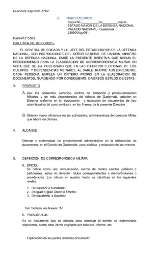Querido/a Aspirante Anton:
2. MARCO TEORICO
Copia No.__________de_________copias
ESTADO MAYOR DE LA DEFENSA NACIONAL
PALACIO NACIONAL- Guatemala
230900Ago091.
Pablo41215563
DIRECTIVA No. DP-SC0001.-
EL GENERAL DE BRIGADA Y LIC. JEFE DEL ESTADO MAYOR DE LA DEFENSA
NACIONAL, CON INSTRUCCIONES DEL SEÑOR GENERAL DE DIVISION, MINISTRO
DE LA DEFENSA NACIONAL, EMITE LA PRESENTE DIRECTIVA QUE NORMA EL
PROCEDIMIENDO PARA LA ELABORACION, DE CORRESPONDENCIA MILITAR, EN
VISTA QUE SE HA OBSERVADO QUE EN LAS DIFERENTES OFICINAS DE LOS
CUERPOS Y DEPENDENCIAS MILITARES, AL DARLE TRAMITE AUN EXPEDIENTE,
CADA PERSONA EMPLEA UN CRITERIO PROPIO EN LA ELABORACION DE
DOCUMENTOS, SURGIENDO POR CONSIGUIENTE DIVERSOS ESTILOS DE ESTAS.
3. PROPOSITO
A. Que los comandos, servicios, centros de formación y profesionalización
Militares y de más dependencias del ejército de Guatemala, adopten un
Sistema uniforme en la elaboración y redacción de documentos de tipo
administrativo tal como se ilustra en los Anexos de la presente Directiva
B. Obtener mayor eficiencia en las actividades, administrativas del personal Militar
que labora en oficinas.
4. ALCANCE
Ordenar y sistematizar un procedimiento administrativo en la elaboración de
documentos en el Ejército de Guatemala, para estética y redacción de los mismos
5. DEFINICION DE CORRESPONDECIA MILITAR:
A. OFICIO:
Se define como una comunicación, escrito de ciertos asuntos públicos o
particulares, estos no llevaran títulos correspondientes a memorándumes o
providencias. Los oficios en nuestro medio se clasifican en los siguientes
niveles.
1. De superior a Subalterno
2. De igual o Igual Grado o Empleo
3. De subalterno a Superior
Ver modelos en Anexos “A”
B. PROVIDENCIA:
Es un documento que se elabora para continuar el trámite de determinado
expediente, siento este último originado por solicitud, informe, etc.
Explicación de las partes referidas documento:
 