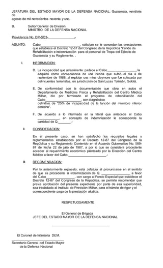JEFATURA DEL ESTADO MAYOR DE LA DEFENSA NACIONAL: Guatemala, veintitrés
de
agosto de mil novecientos noventa y uno.
B. Señor General de División
MINISTRO DE LA DEFENSA NACIONAL
Providencia No. DP-SC3- .-
ASUNTO: Cabo______________________, solicitan se le concedan las prestaciones
que establece el Decreto 12-87 del Congreso de la República "Fondo de
Rehabilitación e Indemnización para el personal de Tropa del Ejército de
Guatemala y su Reglamento. .
I. INFORMACION:
D. La incapacidad que actualmente padece el Cabo________________, la
adquirió como consecuencia de una herida que sufrió el dia 4 de
noviembre de 1988, al explotar una mina claymore que fue colocada por
delincuentes terroristas, en jurisdicción de San Lucas Tolimán, Sololá.
E. De conformidad con la documentación que obra en autos el
Departamento de Medicina Física y Rehabilitación del Centro Médico
Militar, dio por terminado el programa de rehabilitación del
Cabo____________________. con diagnóstico
definitivo de “25% de incapacidad de la función del miembro inferior
derecho".
F. De acuerdo a lo informado en la literal que antecede el Cabo
____________, en concepto de indemnización le corresponde la
cantidad de Q._______.-
ll. CONSIDERACION:
En el presente caso, se han satisfecho los requisitos legales y
reglamentarios establecidos por el Decreto 12-87 del Congreso de la
República y su Reglamento Contenido en el Acuerdo Gubernativo No. 589-
87 de fecha 22 de julio de 1987, a por lo que se considera procedente
acceder al requerimiento económico planteado por la Dirección del Centro
Médico a favor del Cabo _____________________.-
Ill. RECOMENDACION:
Por lo anteriormente expuesto, esta Jefatura al pronunciarse en el sentido
de que es procedente la indemnización de Q. ________________ a favor
del Cabo________________, con cargo al Fondo Especial que establece el
Decreto 12-87 del Congreso de la República, se permite recomendar que
previa aprobación del presente expediente por parte de esa superioridad,
sea trasladado al instituto de Previsión Militar, para el trámite de rigor y el
correspondiente pago de la prestación aludida.
RESPETUOSAMENTE
El General de Brigada
JEFE DEL ESTADO MAYOR DE LA DEFENSA NACIONAL
________________________________
El Coronel de Infantería DEM.
_____________________________
Secretario General del Estado Mayor
de la Defensa Nacional
 