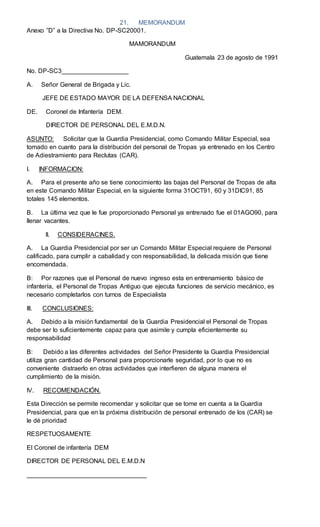 21. MEMORANDUM
Anexo ”D” a la Directiva No. DP-SC20001.
MAMORANDUM
Guatemala 23 de agosto de 1991
No. DP-SC3___________________
A. Señor General de Brigada y Lic.
JEFE DE ESTADO MAYOR DE LA DEFENSA NACIONAL
DE. Coronel de Infantería DEM.
DIRECTOR DE PERSONAL DEL E.M.D.N.
ASUNTO: Solicitar que la Guardia Presidencial, como Comando Militar Especial, sea
tomado en cuanto para la distribución del personal de Tropas ya entrenado en los Centro
de Adiestramiento para Reclutas (CAR).
I. INFORMACION:
A. Para el presente año se tiene conocimiento las bajas del Personal de Tropas de alta
en este Comando Militar Especial, en la siguiente forma 31OCT91, 60 y 31DIC91, 85
totales 145 elementos.
B. La última vez que le fue proporcionado Personal ya entrenado fue el 01AGO90, para
llenar vacantes.
II. CONSIDERACINES.
A. La Guardia Presidencial por ser un Comando Militar Especial requiere de Personal
calificado, para cumplir a cabalidad y con responsabilidad, la delicada misión que tiene
encomendada.
B: Por razones que el Personal de nuevo ingreso esta en entrenamiento básico de
infantería, el Personal de Tropas Antiguo que ejecuta funciones de servicio mecánico, es
necesario completarlos con turnos de Especialista
III. CONCLUSIONES:
A. Debido a la misión fundamental de la Guardia Presidencial el Personal de Tropas
debe ser lo suficientemente capaz para que asimile y cumpla eficientemente su
responsabilidad
B: Debido a las diferentes actividades del Señor Presidente la Guardia Presidencial
utiliza gran cantidad de Personal para proporcionarle seguridad, por lo que no es
conveniente distraerlo en otras actividades que interfieren de alguna manera el
cumplimiento de la misión.
IV. RECOMENDACIÓN.
Esta Dirección se permite recomendar y solicitar que se tome en cuenta a la Guardia
Presidencial, para que en la próxima distribución de personal entrenado de los (CAR) se
le dé prioridad
RESPETUOSAMENTE
El Coronel de infantería DEM
DIRECTOR DE PERSONAL DEL E.M.D.N
__________________________________
 