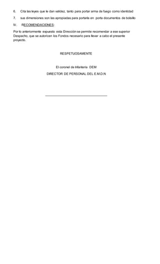 6. Cita las leyes que le dan validez, tanto para portar arma de fuego como identidad
7. sus dimensiones son las apropiadas para portarla en porta documentos de bolsillo
IV. RECOMENDACIONES:
Por lo anteriormente expuesto esta Dirección se permite recomendar a ese superior
Despacho, que se autoricen los Fondos necesario para llevar a cabo el presente
proyecto.
RESPETUOSAMENTE
El coronel de Infantería DEM
DIRECTOR DE PERSONAL DEL E.M.D.N
___________________________________
 