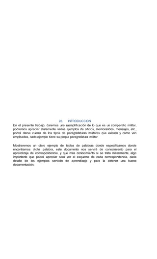 26. INTRODUCCION
En el presente trabajo, daremos una ejemplificación de lo que es un compendio militar,
podremos apreciar claramente varios ejemplos de oficios, memorandos, mensajes, etc.,
podrá darse cuenta de los tipos de paragrafaturas militares que existen y como van
empleadas, cada ejemplo tiene su propia paragrafatura militar.
Mostraremos un claro ejemplo de tablas de palabras donde especificamos donde
encontramos dicha palabra, este documento nos servirá de conocimiento para el
aprendizaje de correspondencia, y que más conocimiento si se trata militarmente, algo
importante que podrá apreciar será ver el esquema de cada correspondencia, cada
detalle de los ejemplos servirán de aprendizaje y para la obtener una buena
documentación.
 