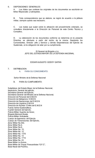 6. DISPOSICIONES GENERALES:
A. Los títulos que contiene los originales de los documentos se escribirán en
letras Mayúsculas y subrayadas.
B. Toda correspondencia que se elabore, se regirá de acuerdo a la jefatura
militar, siempre cuando sea necesario.
C. Las dudas que surjan sobre la utilización del procedimiento ordenado, se
consultara directamente a la Dirección de Personal de este Centro Técnico y
Consultivo.
D. La elaboración de los documentos conforme se determina en la presente
Directiva, se efectuara a partir del recibo de la misma. Quedando los
Comandantes, Director Jefe y Servicio y demás Dependencias del Ejército de
Guatemala, en la obligación de velar por su cumplimiento.
El General de Brigada y Lic.
JEFE DEL ESTADO MAYOR DE LA DEFENSA NACIONAL
EDGAR AUGUSTO GODOY GAITAN
7. DISTRIBUCION:
A. PARA SU CONOCIMIENTO:
Señor Ministro de la Defensa Nacional
B. PARA SU CUMPLIMIENTO:
Subjefatura del Estado Mayor de la Defensa Nacional,
Inspectoría General del ejército,
Secretaria General del Ejército,
Secretaria General del Ministro de la Defensa Nacional,
Dirección de Personal del E.M.D.N
Dirección de Inteligencia E.M.D.N
Dirección de Operaciones del E.M.D.N
Dirección de Logística E.M.D.N
Dirección de Asuntos Civiles del E.M.D.N
Fuerza Aérea Guatemalteca,
Cuartel General del Ejército,
Policía Militar Guardia de Honor,
Brigada Mariscal Zavala,
Policía Militar Ambulante,
Cuerpo de Ingenieros del Ejército
Cuerpo de Transmisiones del Ejército,
Zona Militar No.302,
Zona Militar No.4,
Zona Militar No.6,
Zona Militar No. 10,
Zona Militar No. 12,
Zona Militar No. 1316
Zona Militar No. 14
Zona Militar No. 1715
Zona Militar No. 23
Base Militar La Aurora,
Base Militar de Tropas Paracaidistas “G.F.C”,
Base Naval del Pacifico,
 
