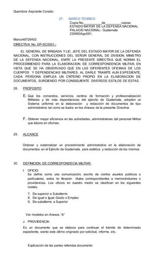 Querido/a Aspirante Corado:
27. MARCO TEORICO
Copia No.__________de_________copias
ESTADO MAYOR DE LA DEFENSA NACIONAL
PALACIO NACIONAL- Guatemala
230900Ago091.
Marco48726402
DIRECTIVA No. DP-SC0001.-
EL GENERAL DE BRIGADA Y LIC. JEFE DEL ESTADO MAYOR DE LA DEFENSA
NACIONAL, CON INSTRUCCIONES DEL SEÑOR GENERAL DE DIVISION, MINISTRO
DE LA DEFENSA NACIONAL, EMITE LA PRESENTE DIRECTIVA QUE NORMA EL
PROCEDIMIENDO PARA LA ELABORACION, DE CORRESPONDENCIA MILITAR, EN
VISTA QUE SE HA OBSERVADO QUE EN LAS DIFERENTES OFICINAS DE LOS
CUERPOS Y DEPENDENCIAS MILITARES, AL DARLE TRAMITE AUN EXPEDIENTE,
CADA PERSONA EMPLEA UN CRITERIO PROPIO EN LA ELABORACION DE
DOCUMENTOS, SURGIENDO POR CONSIGUIENTE DIVERSOS ESTILOS DE ESTAS.
28. PROPOSITO
E. Que los comandos, servicios, centros de formación y profesionalización
Militares y de más dependencias del ejército de Guatemala, adopten un
Sistema uniforme en la elaboración y redacción de documentos de tipo
administrativo tal como se ilustra en los Anexos de la presente Directiva
F. Obtener mayor eficiencia en las actividades, administrativas del personal Militar
que labora en oficinas.
29. ALCANCE
Ordenar y sistematizar un procedimiento administrativo en la elaboración de
documentos en el Ejército de Guatemala, para estética y redacción de los mismos
30. DEFINICION DE CORRESPONDECIA MILITAR:
I. OFICIO:
Se define como una comunicación, escrito de ciertos asuntos públicos o
particulares, estos no llevaran títulos correspondientes a memorándumes o
providencias. Los oficios en nuestro medio se clasifican en los siguientes
niveles.
7. De superior a Subalterno
8. De igual o Igual Grado o Empleo
9. De subalterno a Superior
Ver modelos en Anexos “A”
J. PROVIDENCIA:
Es un documento que se elabora para continuar el trámite de determinado
expediente, siento este último originado por solicitud, informe, etc.
Explicación de las partes referidas documento:
 