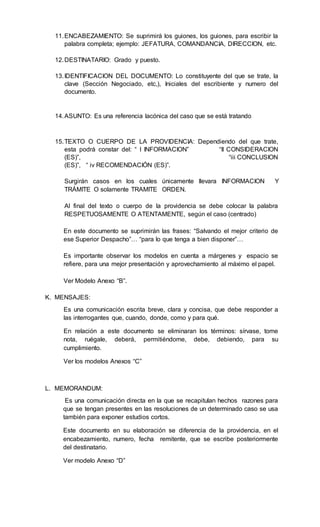 11.ENCABEZAMIENTO: Se suprimirá los guiones, los guiones, para escribir la
palabra completa; ejemplo: JEFATURA, COMANDANCIA, DIRECCION, etc.
12.DESTINATARIO: Grado y puesto.
13.IDENTIFICACION DEL DOCUMENTO: Lo constituyente del que se trate, la
clave (Sección Negociado, etc,), Iniciales del escribiente y numero del
documento.
14.ASUNTO: Es una referencia lacónica del caso que se está tratando
15.TEXTO O CUERPO DE LA PROVIDENCIA: Dependiendo del que trate,
esta podrá constar del: “ I INFORMACION” “II CONSIDERACION
(ES)”, “iii CONCLUSION
(ES)”, “ iv RECOMENDACIÓN (ES)”.
Surgirán casos en los cuales únicamente llevara INFORMACION Y
TRÁMITE O solamente TRAMITE ORDEN.
Al final del texto o cuerpo de la providencia se debe colocar la palabra
RESPETUOSAMENTE O ATENTAMENTE, según el caso (centrado)
En este documento se suprimirán las frases: “Salvando el mejor criterio de
ese Superior Despacho”… “para lo que tenga a bien disponer”…
Es importante observar los modelos en cuenta a márgenes y espacio se
refiere, para una mejor presentación y aprovechamiento al máximo el papel.
Ver Modelo Anexo “B”.
K. MENSAJES:
Es una comunicación escrita breve, clara y concisa, que debe responder a
las interrogantes que, cuando, donde, como y para qué.
En relación a este documento se eliminaran los términos: sírvase, tome
nota, ruégale, deberá, permitiéndome, debe, debiendo, para su
cumplimiento.
Ver los modelos Anexos “C”
L. MEMORANDUM:
Es una comunicación directa en la que se recapitulan hechos razones para
que se tengan presentes en las resoluciones de un determinado caso se usa
también para exponer estudios cortos.
Este documento en su elaboración se diferencia de la providencia, en el
encabezamiento, numero, fecha remitente, que se escribe posteriormente
del destinatario.
Ver modelo Anexo “D”
 
