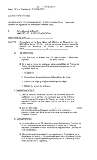 34. PROVIDENCIA
Anexo “B” a la Directiva No. DP-SCZ-0001.-
(Modelo de Providencias)
JEFATURA DEL ESTADO MAYOR DE LA DEFENSA NACIONAL: Guatemala,
veintitrés de agosto de mil novecientos noventa y uno.
C. Señor General de División
MINISTRO DE LA DEFENSA NACIONAL
Providencia No. DP-SC3 .-
ASUNTO: Comandante de la Base Naval del Atlántico, en Memorandun No.
N3/05/91de fecha 20JUN91, solicita se autorice la obtención de la
licencia de Prácticos de Puerto a los Tenientes de
Navío_____________________ y __________________.
III. INFORMACION:
A. Los Prácticos de Puerto, son Oficiales Navales o Mercantes
expertos en dicha función.
B. En lo que se reﬁere los exámenes para optar al título de Práctico de
Puerto, el reglamento especíﬁca que estos deben versar en los
siguientes aspectos:
1. Navegación,
2. Conocimiento de características hidrográﬁcas del litoral.
3. Maniobra de zarpe y atraque en todo tipo de buque.
4. Cálculo del arqueo de un buque.
ll. CONSIDERACIONES:
A. Que la Empresa Portuaria Nacional se encuentra afrontando
problemas en el servicio de practicaje que presta el tráﬁco
marítimo que arriba y zarpa del Puerto, por contar únicamente
con dos Prácticos de los cuatro con los que debería operar
como mínimo.
B. Que Ios Tenientes________________ y___________________, llenan
los requisitos establecidos para someterse a la evaluación
correspondiente para llenar las vacantes que se encuentran en la
Empresa Portuaria.
lll. CONCLUSIONES:
A. La especialización de Oficiales del arma de Marina como Prácticos de
Puerto es consecuente con la misión de la Marina de la Defensa
Nacional, por cuento se hace necesario la preparación de Oficiales en
esta especialidad.
B. El procedimiento de evaluación, propuesto por el Comandante de la
Base Naval del Atlántico y Capitán del Puerto Santo Tomás de Castilla,
está acorde a lo que estipula el reglamento para el Gobierno y Policia
de los Puertos de la República.
 