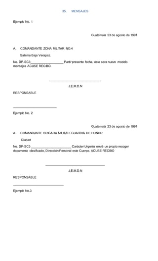 35. MENSAJES
Ejemplo No. 1
Guatemala 23 de agosto de 1991
A. COMANDANTE ZONA MILITAR NO.4
Salama Baja Verapaz.
No. DP-SC3___________________ Partir presente fecha, este sera nuevo modelo
mensajes ACUSE RECIBO.
______________________________
J.E.M.D.N
RESPONSABLE
_________________________
Ejemplo No. 2
Guatemala 23 de agosto de 1991
A. COMANDANTE BRIGADA MILITAR GUARDIA DE HONOR
Ciudad
No. DP-SC3 _______________________ Carácter Urgente envié un propio recoger
documento clasificado, Dirección Personal este Cuerpo. ACUSE RECIBO
__________________________________
J.E.M.D.N
RESPONSABLE
_____________________________
Ejemplo No.3
 