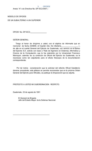 3. OFICIOS
Anexo “A” a la Directiva No. DP-SC2-0001.-
MODELO DE OFICIOS
DE UN SUBALTERNO A UN SUPERIOR
OFICIO No. DP-SC3-________________
SEÑOR GENERAL:
Tengo el honor de dirigirme a usted, con el objetivo de informarle que en
memorial de fecha 23AB90, el Capitán 2do. De infantería_________________--,
de alta en el cuartel General del Ejército de Guatemala, con servicio en el Banco
del Ejercito S.A. solicita con base a Título de Ingeniero en Sistemas, Informática y
Ciencia de la Computación, que le fue extendido por la Universidad Francisco
Marroquín, además de su condición de Oficial del Ejército de Guatemala, se le
reconozca como tan adjuntando para el efecto fotocopia de la documentación
correspondiente.
Por tal motivo consideración que la solicitud del referido Oficial Subalterno
deviene procedente, esta jefatura se permite recomendar que en la próxima Orden
General del Ejército para Oficiales, se publique la Disposición que se adjunta.
PROTESTO A USTED MI SUBORDINACION RESPETO.
Guatemala, 23 de agosto de 1991
El General de Brigada
Jefe del Estado Mayor de la Defensa Nacional.
____________________________________
 