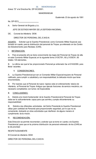 36. MEMORANDUM
Anexo ”D” a la Directiva No. DP-SC20001.
MAMORANDUM
Guatemala 23 de agosto de 1991
No. DP-SC3___________________
A. Señor General de Brigada y Lic.
JEFE DE ESTADO MAYOR DE LA DEFENSA NACIONAL
DE. Coronel de Infantería DEM.
DIRECTOR DE PERSONAL DEL E.M.D.N.
ASUNTO: Solicitar que la Guardia Presidencial, como Comando Militar Especial, sea
tomado en cuanto para la distribución del personal de Tropas ya entrenado en los Centro
de Adiestramiento para Reclutas (CAR).
I. INFORMACION:
A. Para el presente año se tiene conocimiento las bajas del Personal de Tropas de alta
en este Comando Militar Especial, en la siguiente forma 31OCT91, 60 y 31DIC91, 85
totales 145 elementos.
B. La última vez que le fue proporcionado Personal ya entrenado fue el 01AGO90, para
llenar vacantes.
II. CONSIDERACINES.
A. La Guardia Presidencial por ser un Comando Militar Especial requiere de Personal
calificado, para cumplir a cabalidad y con responsabilidad, la delicada misión que tiene
encomendada.
B: Por razones que el Personal de nuevo ingreso esta en entrenamiento básico de
infantería, el Personal de Tropas Antiguo que ejecuta funciones de servicio mecánico, es
necesario completarlos con turnos de Especialista
III. CONCLUSIONES:
A. Debido a la misión fundamental de la Guardia Presidencial el Personal de Tropas
debe ser lo suficientemente capaz para que asimile y cumpla eficientemente su
responsabilidad
B: Debido a las diferentes actividades del Señor Presidente la Guardia Presidencial
utiliza gran cantidad de Personal para proporcionarle seguridad, por lo que no es
conveniente distraerlo en otras actividades que interfieren de alguna manera el
cumplimiento de la misión.
IV. RECOMENDACIÓN.
Esta Dirección se permite recomendar y solicitar que se tome en cuenta a la Guardia
Presidencial, para que en la próxima distribución de personal entrenado de los (CAR) se
le dé prioridad
RESPETUOSAMENTE
El Coronel de infantería DEM
DIRECTOR DE PERSONAL DEL E.M.D.N
__________________________________
 