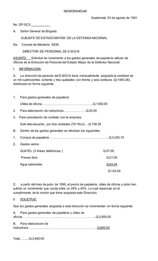 MEMORANDUM
Guatemala 23 de agosto de 1991
No. DP-SC3 ___________
A. Señor General de Brigada
SUBJEFE DE ESTADO MAYOR DE LA DEFENSA NACIONAL
De. Coronel de Infantería DEM
DIRECTOR DE PERSONAL DE E.M.D.N
ASUNTO: Solicitud de incremento a los gastos generales de papelería utilices de
Oficina de la Dirección de Personal del Estado Mayor de la Defensa Nacional
I. INFORMACION:
A. La dirección de persona del E.M.D.N tiene mensualmente asignada la cantidad de
un mil cuatrocientos ochenta y tres quetzales con treinta y seis centavos (Q:1483.36),
distribuido en forma siguiente:
1. Para gastos generales de papelería
Útiles de oficina…………………………………………..Q.1300.00
2. Para elaboración de instructivos………………….Q.25.00
3. Para cancelación de contrato con la empresa
Solo tele-escucha, por dos unidades (79.18c/u)….Q.158.36
B. Dentro de los gastos generales se efectúan los siguientes:
1. Compra de papelería …………………………………………………Q.3,255.75
2. Gastos varios
GUATEL (3 líneas telefónicas ) Q.57.00
Prensa libre Q.21.00
Agua salvavidas Q.64.04
Q.142.04
C. a partir del mes de junio de 1990, el precio de papelería, útiles de oficina y otros han
sufrido un incremento que oscila entre un 28% y 40%. Lo cual repercute en el
cumplimiento de la misión que tiene asignada esta Dirección.
II. SOLICITUD:
Que los gastos generales asignada a esta dirección se incrementen en forma siguiente:
A. Para gastos generales de papelería y útiles de
oficina……………………………..………………………….……Q.2,800.00
B. Para elaboración de
instructivos………………………………………………………….Q.660.00
Total……....Q.3,460.00
 