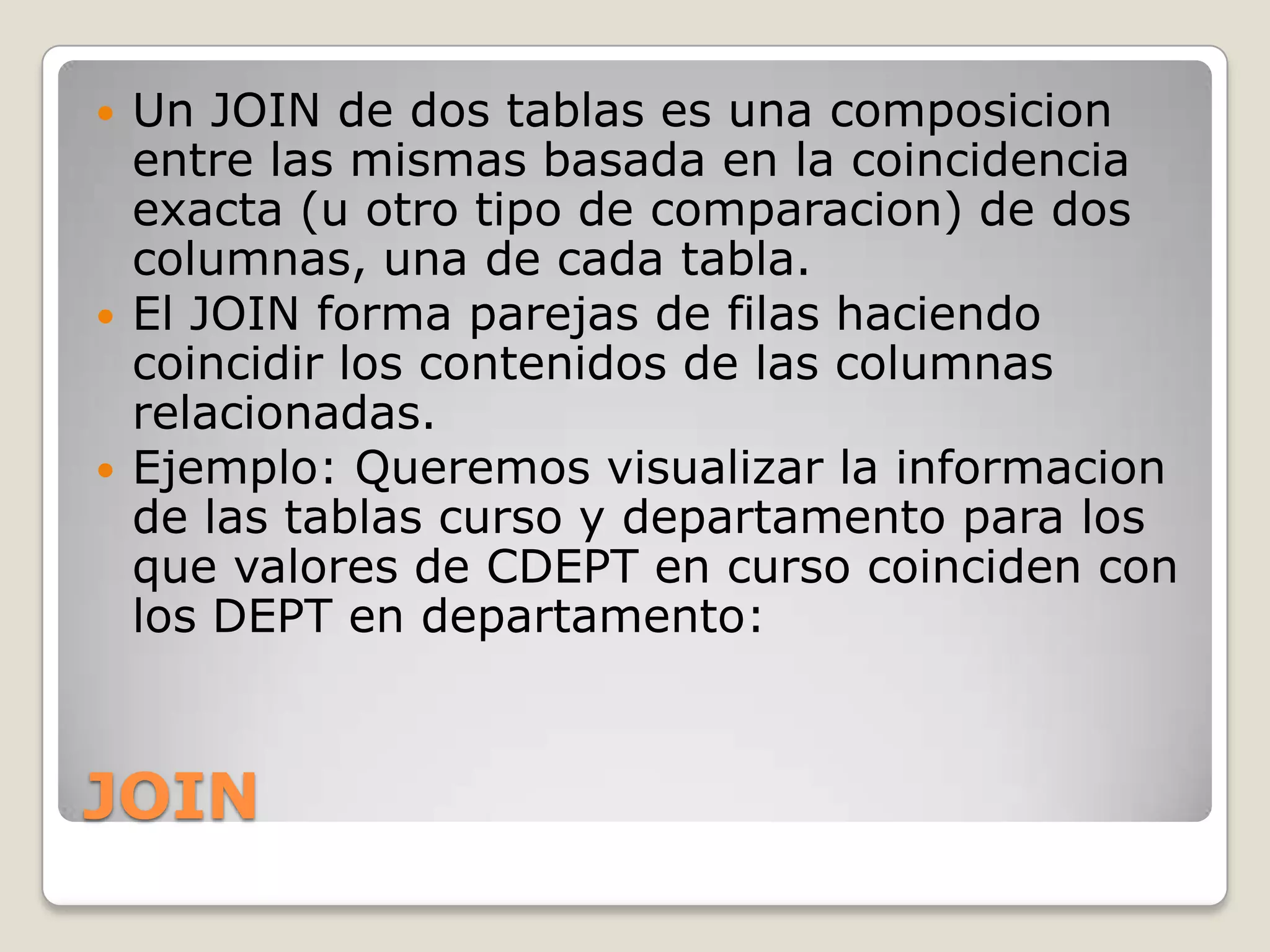 JOINUn JOIN de dos tablas es una composicion entre las mismas basada en la coincidencia exacta (u otro tipo de comparacion) de dos columnas, una de cada tabla.El JOIN forma parejas de filas haciendo coincidir los contenidos de las columnas relacionadas.Ejemplo: Queremos visualizar la informacion de las tablas curso y departamento para los que valores de CDEPT en curso coinciden con los DEPT en departamento: