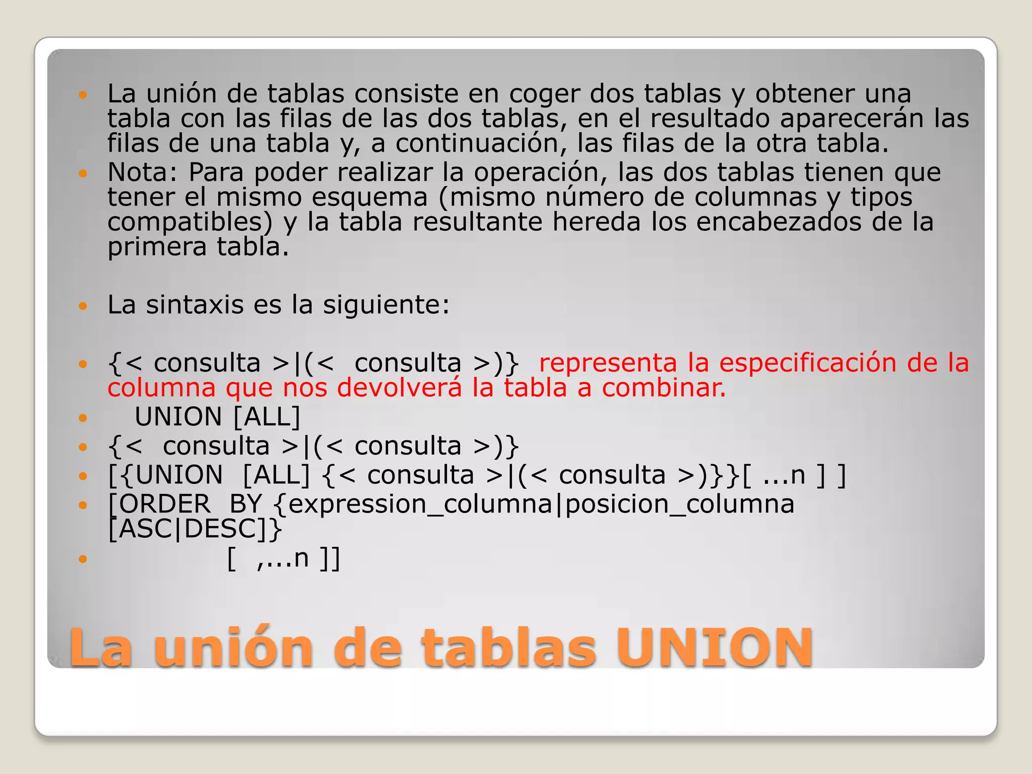 La unión de tablas UNION	La unión de tablas consiste en coger dos tablas y obtener una tabla con las filas de las dos tablas, en el resultado aparecerán las filas de una tabla y, a continuación, las filas de la otra tabla. Nota: Para poder realizar la operación, las dos tablas tienen que tener el mismo esquema (mismo número de columnas y tipos compatibles) y la tabla resultante hereda los encabezados de la primera tabla.La sintaxis es la siguiente:{< consulta >|(<  consulta >)}  representa la especificación de la columna que nos devolverá la tabla a combinar.    UNION [ALL]{<  consulta >|(< consulta >)}[{UNION  [ALL] {< consulta >|(< consulta >)}}[ ...n ] ][ORDER  BY {expression_columna|posicion_columna [ASC|DESC]}             [  ,...n ]]
