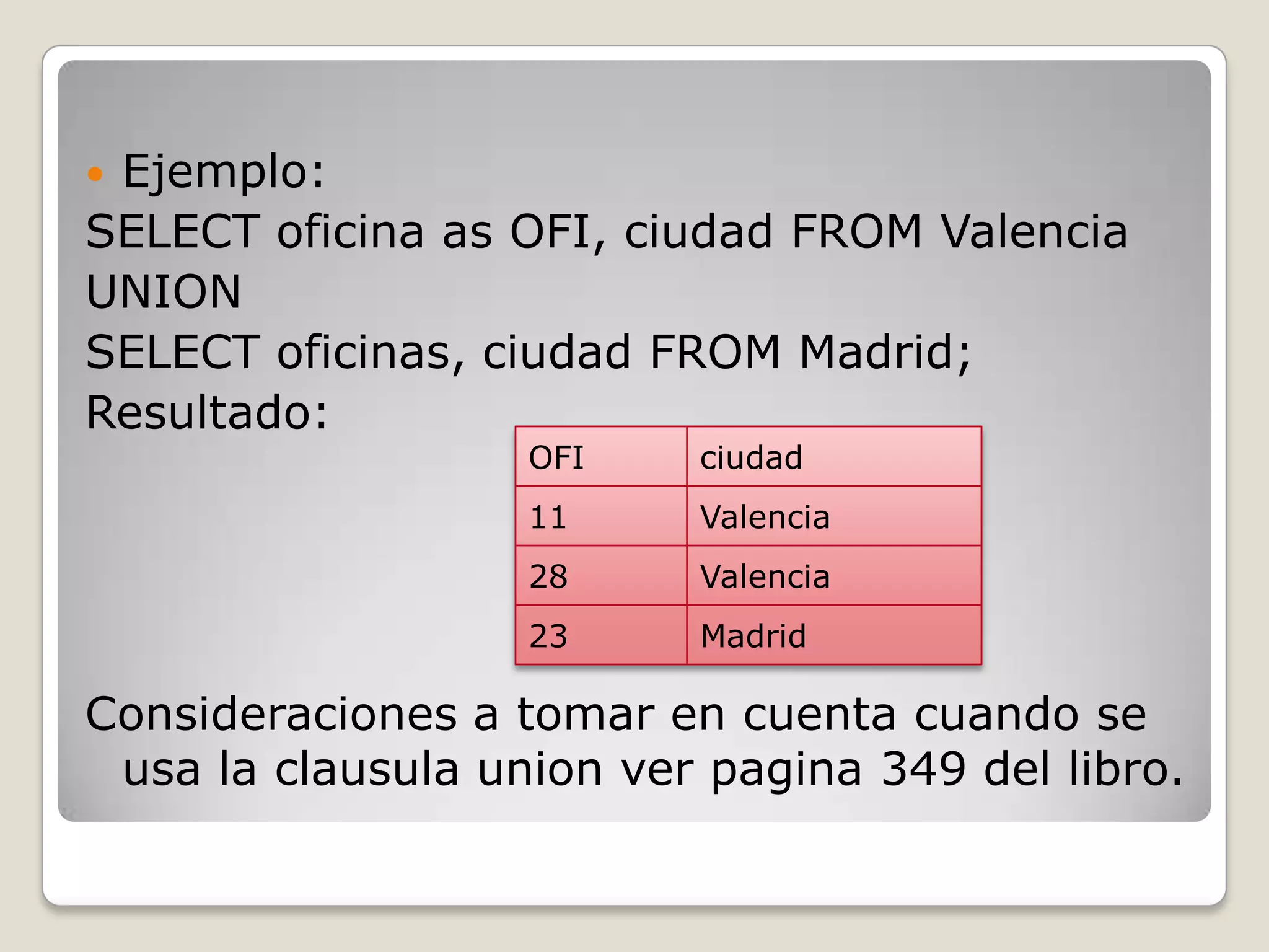Ejemplo:SELECT oficina as OFI, ciudad FROM ValenciaUNIONSELECT oficinas, ciudad FROM Madrid;Resultado:Consideraciones a tomar en cuenta cuando se usa la clausula union ver pagina 349 del libro.