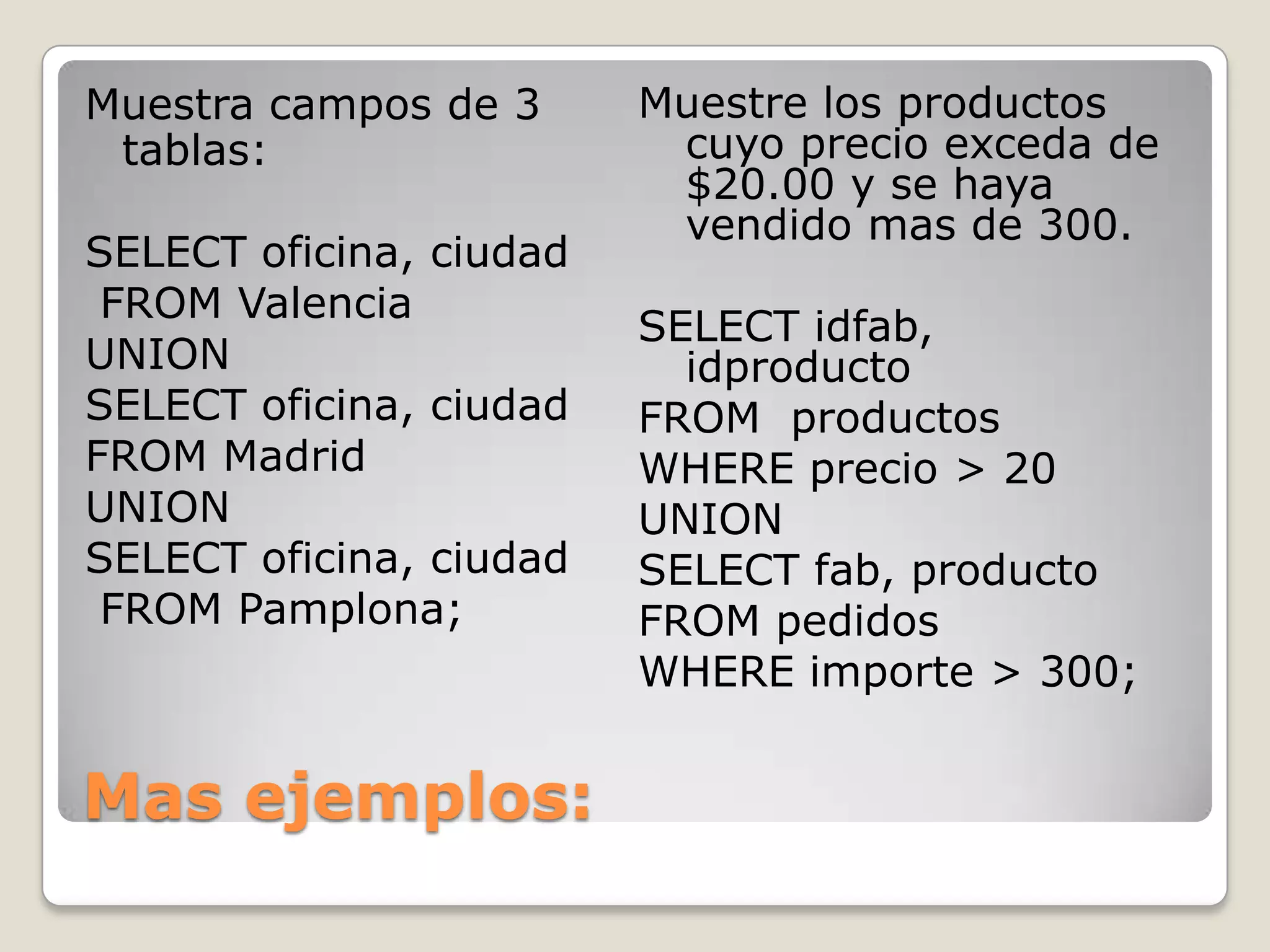 Mas ejemplos:Muestra campos de 3 tablas:SELECT oficina, ciudad FROM Valencia UNION SELECT oficina, ciudad FROM Madrid UNION SELECT oficina, ciudad FROM Pamplona;Muestre los productoscuyoprecioexceda de $20.00 y se hayavendidomas de 300.SELECT idfab, idproductoFROM  productosWHERE precio > 20 UNION SELECT fab, productoFROM pedidosWHERE importe > 300;